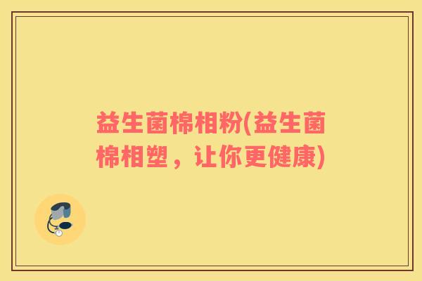 益生菌棉相粉(益生菌棉相塑，让你更健康)