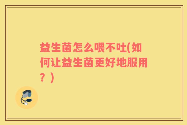 益生菌怎么喂不吐(如何让益生菌更好地服用？)