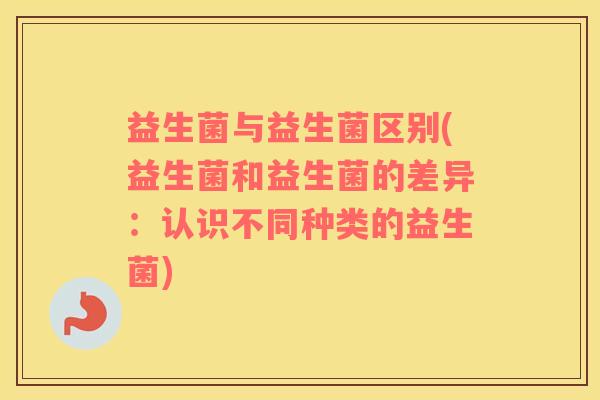 益生菌与益生菌区别(益生菌和益生菌的差异：认识不同种类的益生菌)