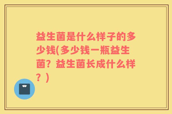 益生菌是什么样子的多少钱(多少钱一瓶益生菌?益生菌长成什么样?) 益生菌是什么样子的多少钱(多少钱一瓶益生菌?益生菌长成什么样?)