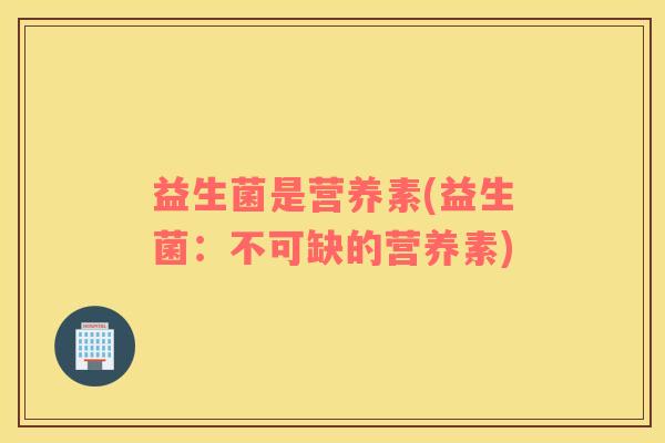 益生菌是营养素(益生菌:不可缺的营养素) 益生菌是营养素(益生菌:不可缺的营养素)