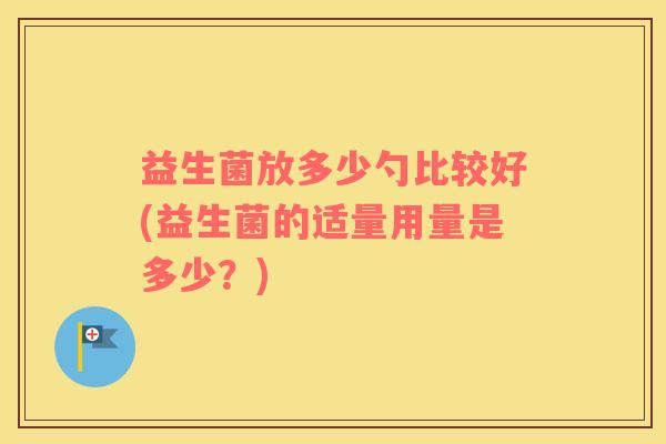 益生菌放多少勺比较好(益生菌的适量用量是多少?) 益生菌放多少勺比较好(益生菌的适量用量是多少?)