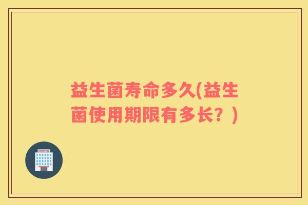 益生菌寿命多久(益生菌使用期限有多长?) 益生菌寿命多久(益生菌使用期限有多长?)