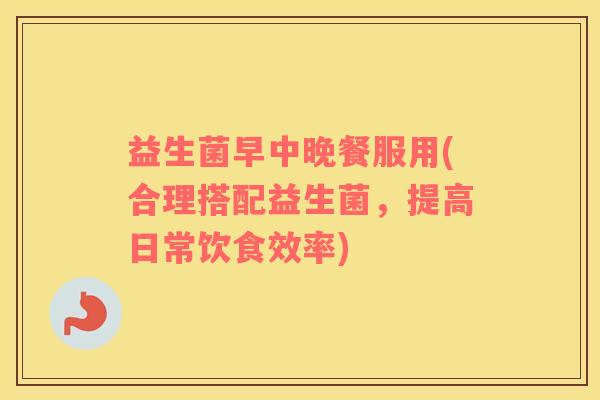 益生菌早中晚餐服用(合理搭配益生菌，提高日常饮食效率)
