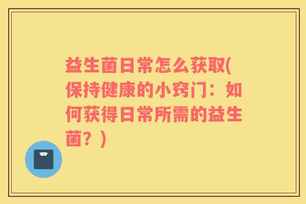 益生菌日常怎么获取(保持健康的小窍门:如何获得日常所需的益生菌?) 益生菌日常怎么获取(保持健康的小窍门:如何获得日常所需的益生菌?)