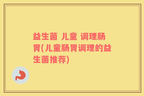 益生菌 儿童 调理肠胃(儿童肠胃调理的益生菌推荐)