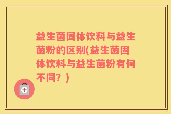 益生菌固体饮料与益生菌粉的区别(益生菌固体饮料与益生菌粉有何不同？)