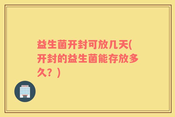 益生菌开封可放几天(开封的益生菌能存放多久？)