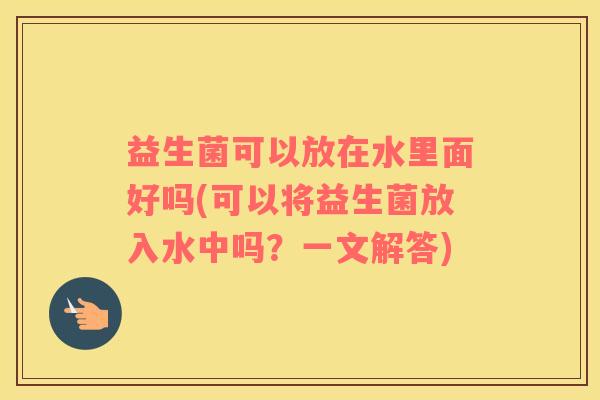 益生菌可以放在水里面好吗(可以将益生菌放入水中吗?一文解答) 益生菌可以放在水里面好吗(可以将益生菌放入水中吗?一文解答)