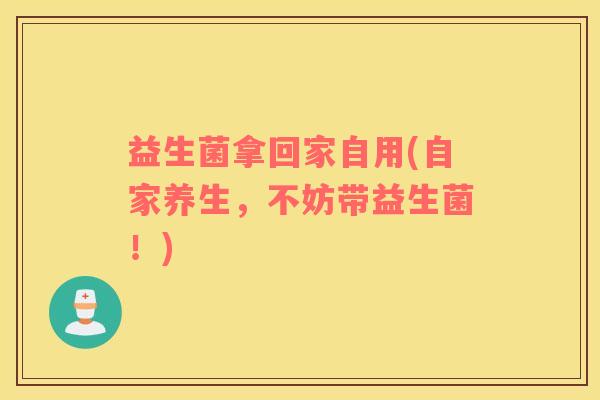 益生菌拿回家自用(自家养生，不妨带益生菌！)