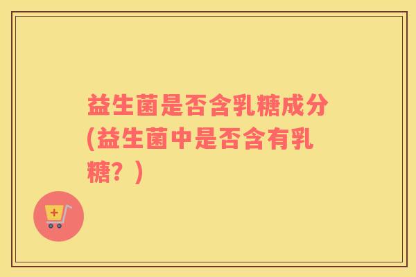 益生菌是否含乳糖成分(益生菌中是否含有乳糖?) 益生菌是否含乳糖成分(益生菌中是否含有乳糖?)