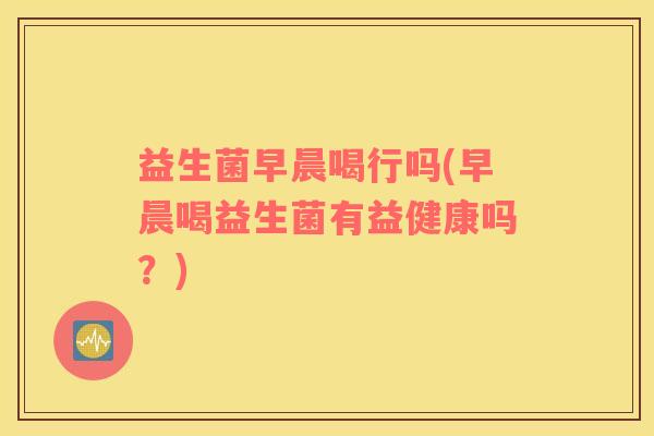 益生菌早晨喝行吗(早晨喝益生菌有益健康吗？)