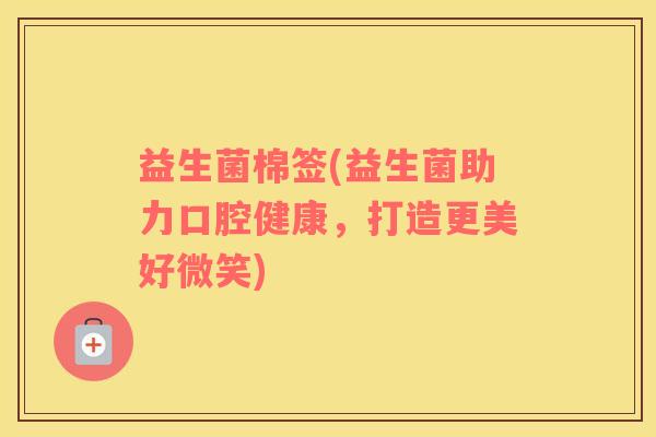 益生菌棉签(益生菌助力口腔健康，打造更美好微笑)