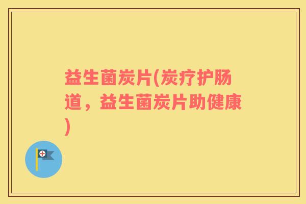 益生菌炭片(炭疗护肠道,益生菌炭片助健康) 益生菌炭片(炭疗护肠道,益生菌炭片助健康)