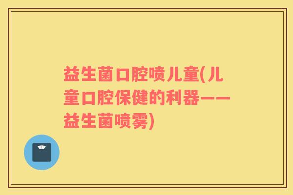 益生菌口腔喷儿童(儿童口腔保健的利器——益生菌喷雾)