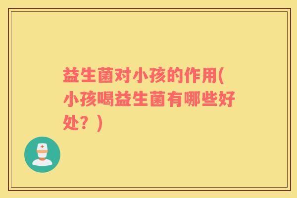益生菌对小孩的作用(小孩喝益生菌有哪些好处？)
