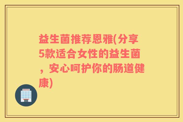 益生菌推荐恩雅(分享5款适合女性的益生菌，安心呵护你的肠道健康)