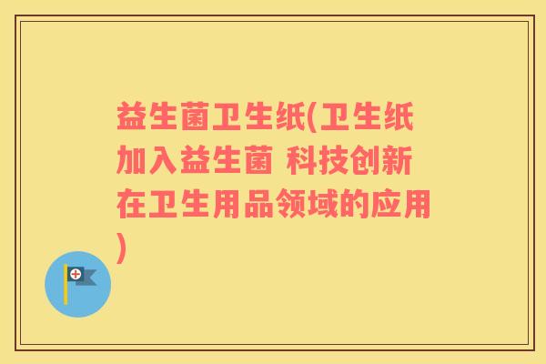 益生菌卫生纸(卫生纸加入益生菌 科技创新在卫生用品领域的应用)