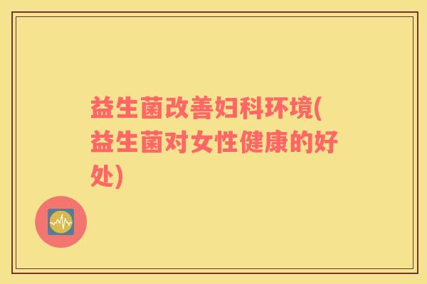 益生菌改善妇科环境(益生菌对女性健康的好处)