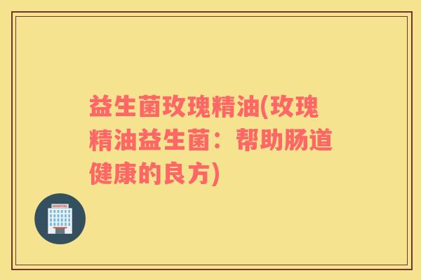 益生菌玫瑰精油(玫瑰精油益生菌：帮助肠道健康的良方)