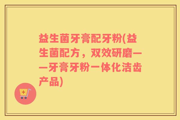 益生菌牙膏配牙粉(益生菌配方，双效研磨——牙膏牙粉一体化洁齿产品)