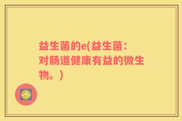 益生菌的e(益生菌：对肠道健康有益的微生物。)