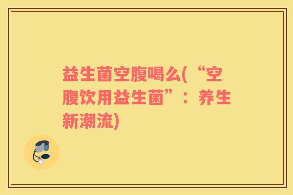益生菌空腹喝么(“空腹饮用益生菌”：养生新潮流)