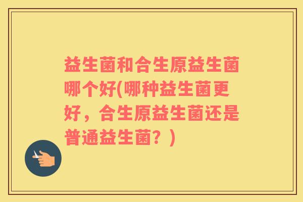 益生菌和合生原益生菌哪个好(哪种益生菌更好，合生原益生菌还是普通益生菌？)
