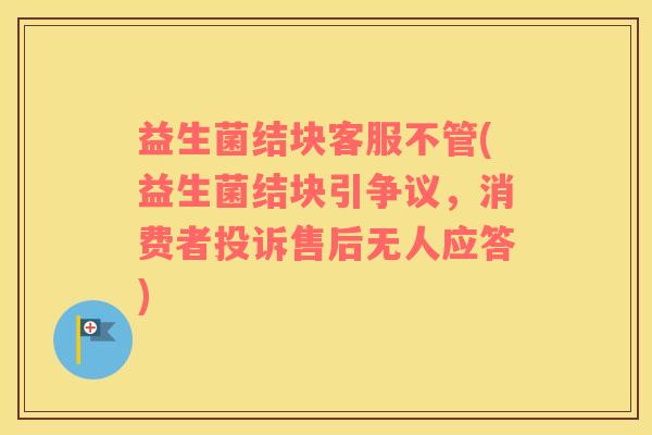 益生菌结块客服不管(益生菌结块引争议,消费者投诉售后无人应答) 益生菌结块客服不管(益生菌结块引争议,消费者投诉售后无人应答)