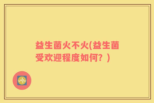益生菌火不火(益生菌受欢迎程度如何？)