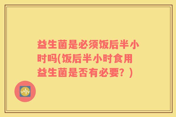 益生菌是必须饭后半小时吗(饭后半小时食用益生菌是否有必要？)