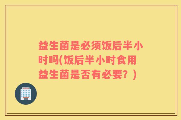 益生菌是必须饭后半小时吗(饭后半小时食用益生菌是否有必要？)