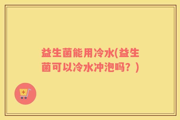 益生菌能用冷水(益生菌可以冷水冲泡吗？)