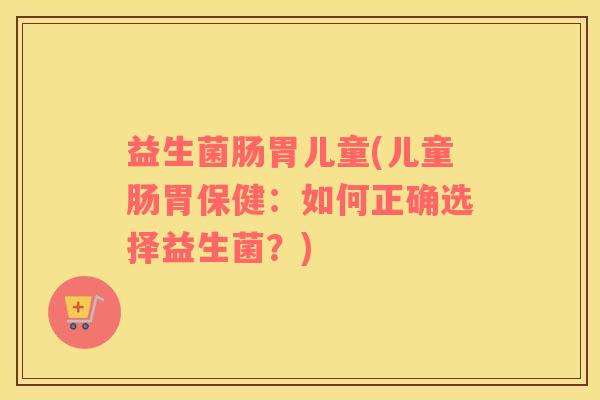 益生菌肠胃儿童(儿童肠胃保健：如何正确选择益生菌？)