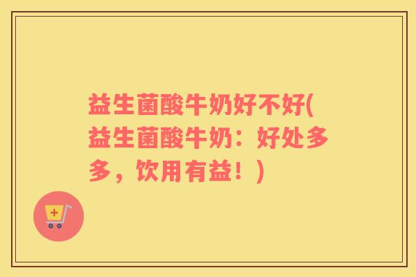 益生菌酸牛奶好不好(益生菌酸牛奶：好处多多，饮用有益！)