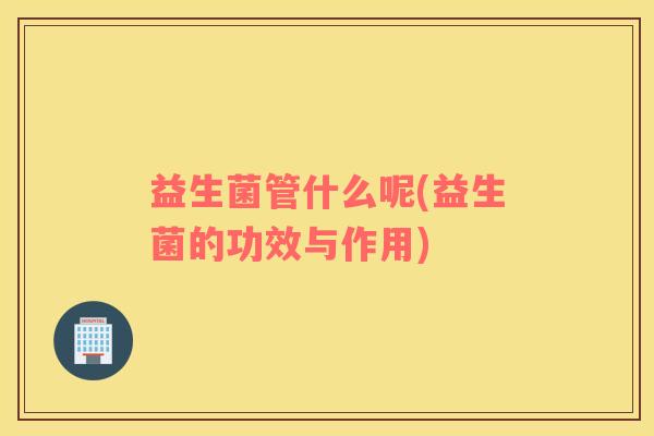 益生菌管什么呢(益生菌的功效与作用)