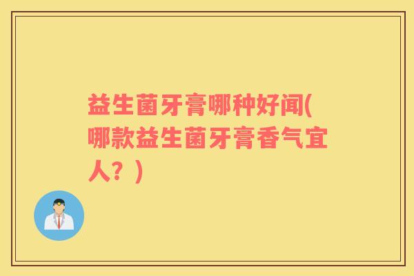 益生菌牙膏哪种好闻(哪款益生菌牙膏香气宜人？)