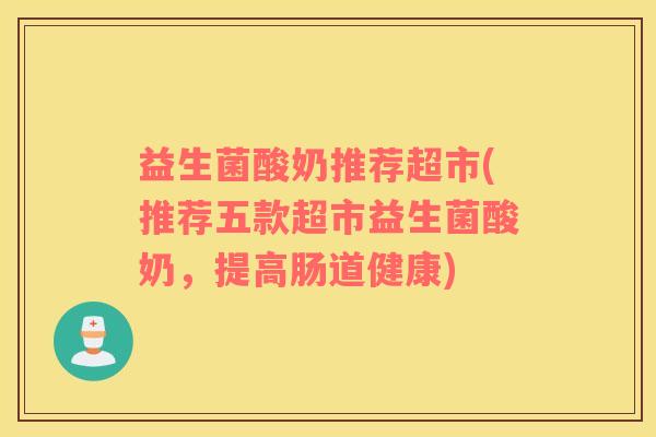 益生菌酸奶推荐超市(推荐五款超市益生菌酸奶,提高肠道健康) 益生菌酸奶推荐超市(推荐五款超市益生菌酸奶,提高肠道健康)