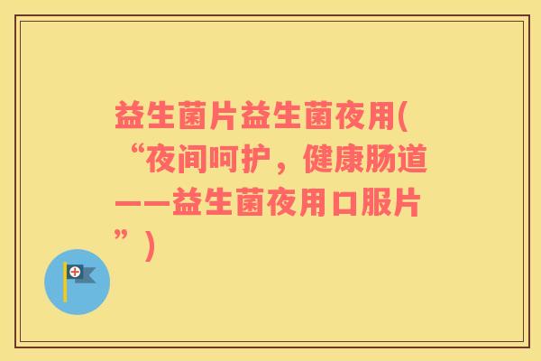 益生菌片益生菌夜用(“夜间呵护,健康肠道——益生菌夜用口服片”) 益生菌片益生菌夜用(“夜间呵护,健康肠道——益生菌夜用口服片”)