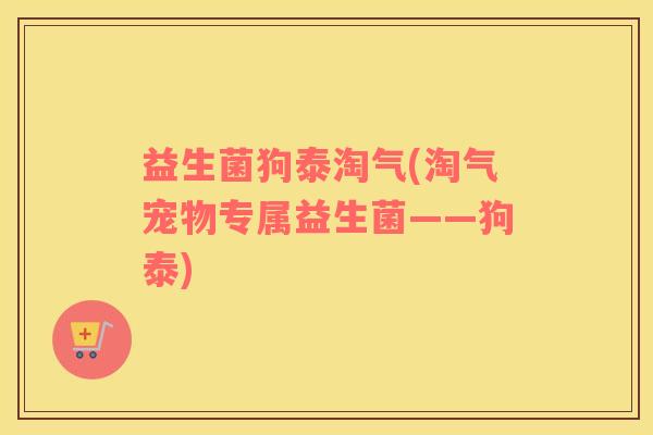 益生菌狗泰淘气(淘气宠物专属益生菌——狗泰)