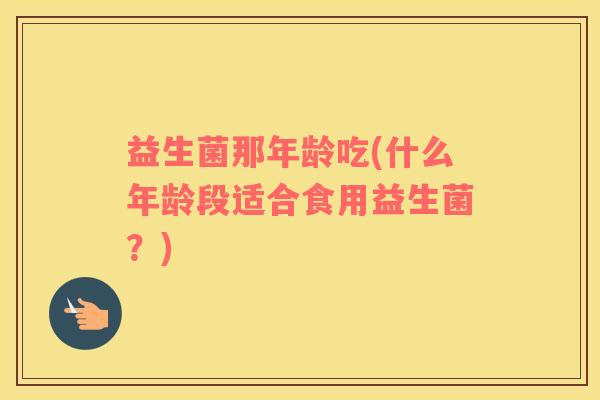 益生菌那年龄吃(什么年龄段适合食用益生菌？)