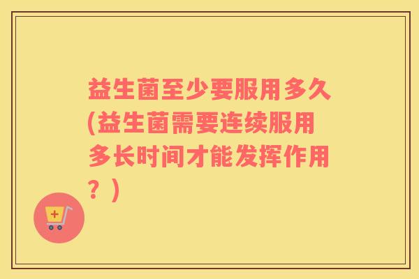 益生菌至少要服用多久(益生菌需要连续服用多长时间才能发挥作用？)