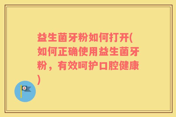 益生菌牙粉如何打开(如何正确使用益生菌牙粉，有效呵护口腔健康)