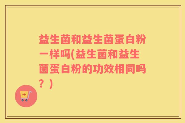 益生菌和益生菌蛋白粉一样吗(益生菌和益生菌蛋白粉的功效相同吗？)