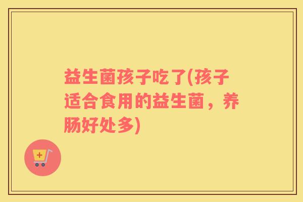 益生菌孩子吃了(孩子适合食用的益生菌，养肠好处多)