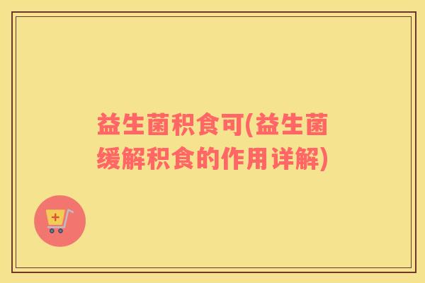 益生菌积食可(益生菌缓解积食的作用详解) 益生菌积食可(益生菌缓解积食的作用详解)