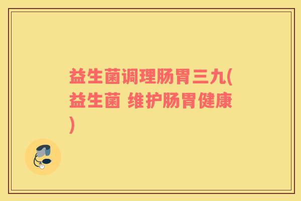 益生菌调理肠胃三九(益生菌 维护肠胃健康)