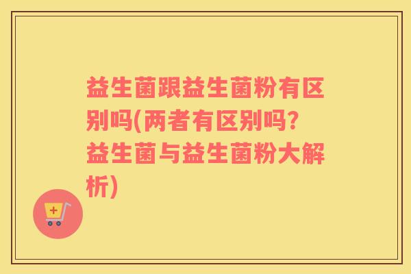 益生菌跟益生菌粉有区别吗(两者有区别吗？益生菌与益生菌粉大解析)