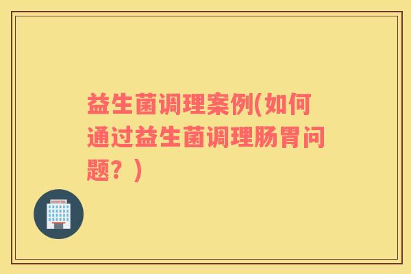 益生菌调理案例(如何通过益生菌调理肠胃问题？)