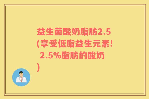 益生菌酸奶脂肪2.5(享受低脂益生元素! 2.5%脂肪的酸奶)